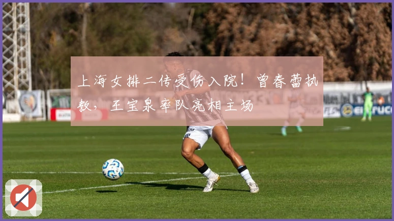 上海女排二传受伤入院！曾春蕾执教，王宝泉率队亮相主场
