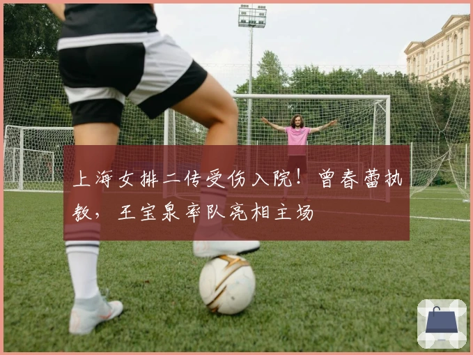 上海女排二传受伤入院！曾春蕾执教，王宝泉率队亮相主场