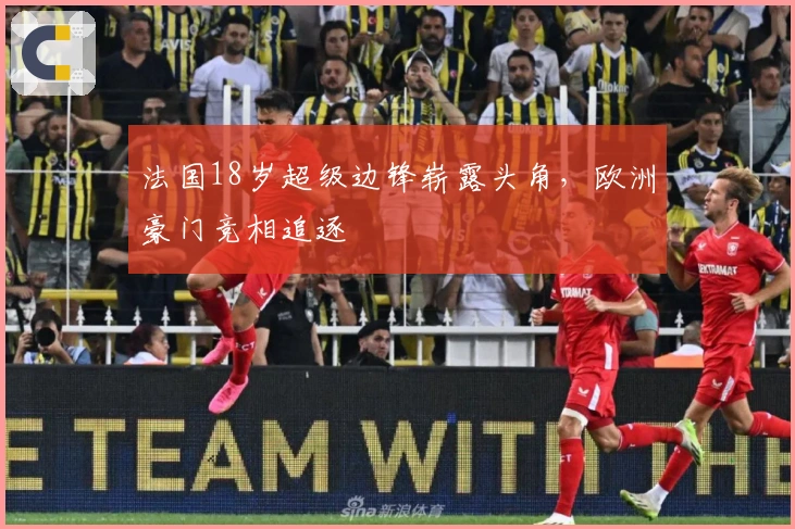 法国18岁超级边锋崭露头角，欧洲豪门竞相追逐