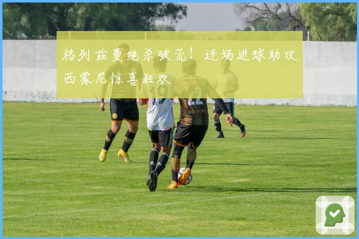 格列兹曼绝杀破荒！连场进球助攻西蒙尼惊喜狂欢
