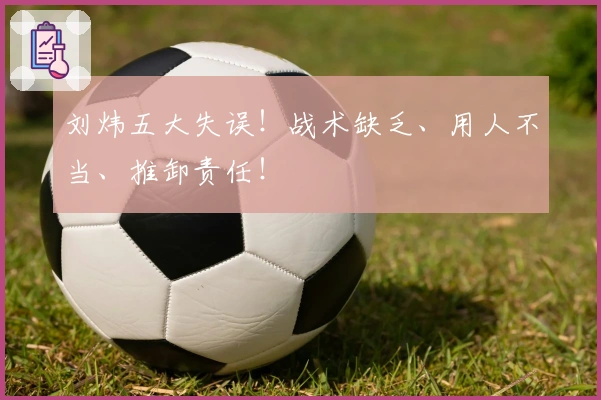 刘炜五大失误！战术缺乏、用人不当、推卸责任！