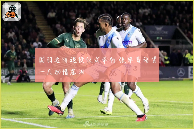 国羽名将退役仪式举行 张军寄语贾一凡动情落泪