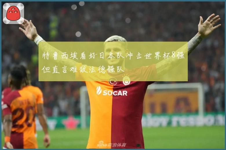 特鲁西埃看好日本队冲击世界杯8强但直言难敌法德强队